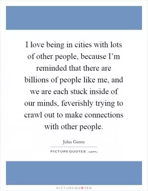 I love being in cities with lots of other people, because I’m reminded that there are billions of people like me, and we are each stuck inside of our minds, feverishly trying to crawl out to make connections with other people Picture Quote #1