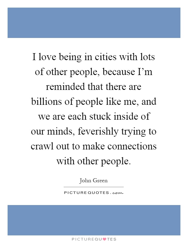I love being in cities with lots of other people, because I'm reminded that there are billions of people like me, and we are each stuck inside of our minds, feverishly trying to crawl out to make connections with other people Picture Quote #1