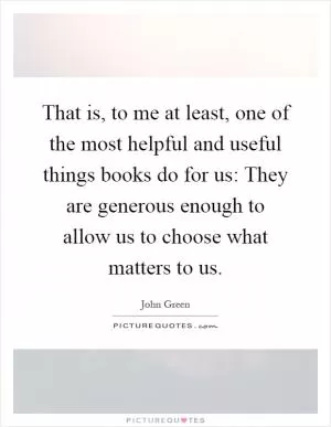That is, to me at least, one of the most helpful and useful things books do for us: They are generous enough to allow us to choose what matters to us Picture Quote #1