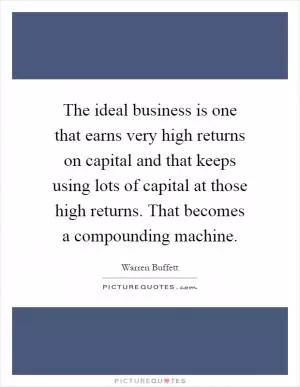 The ideal business is one that earns very high returns on capital and that keeps using lots of capital at those high returns. That becomes a compounding machine Picture Quote #1
