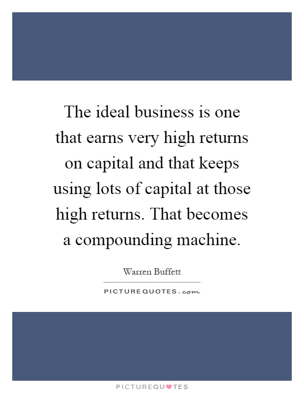 The ideal business is one that earns very high returns on capital and that keeps using lots of capital at those high returns. That becomes a compounding machine Picture Quote #1