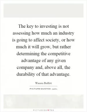 The key to investing is not assessing how much an industry is going to affect society, or how much it will grow, but rather determining the competitive advantage of any given company and, above all, the durability of that advantage Picture Quote #1