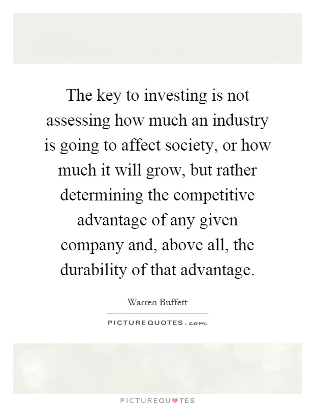 The key to investing is not assessing how much an industry is going to affect society, or how much it will grow, but rather determining the competitive advantage of any given company and, above all, the durability of that advantage Picture Quote #1