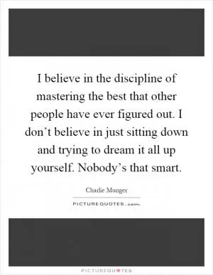 I believe in the discipline of mastering the best that other people have ever figured out. I don’t believe in just sitting down and trying to dream it all up yourself. Nobody’s that smart Picture Quote #1