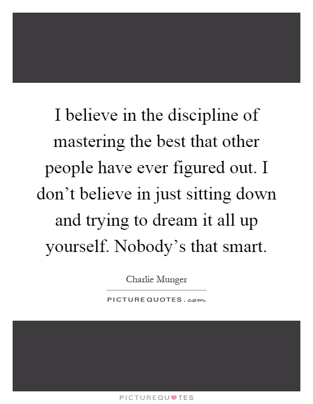 I believe in the discipline of mastering the best that other people have ever figured out. I don't believe in just sitting down and trying to dream it all up yourself. Nobody's that smart Picture Quote #1