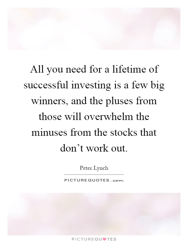 All you need for a lifetime of successful investing is a few big winners, and the pluses from those will overwhelm the minuses from the stocks that don't work out Picture Quote #1
