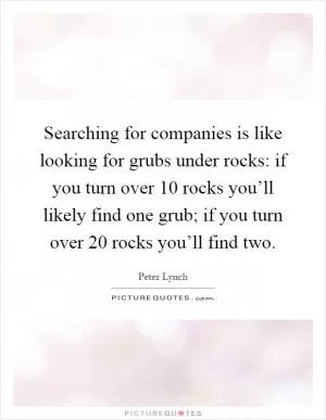 Searching for companies is like looking for grubs under rocks: if you turn over 10 rocks you’ll likely find one grub; if you turn over 20 rocks you’ll find two Picture Quote #1