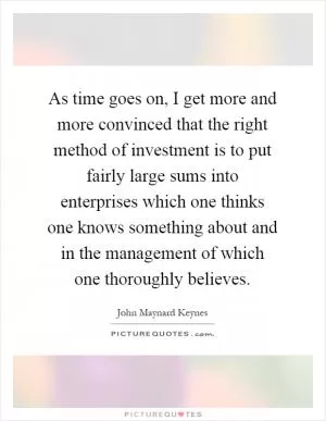 As time goes on, I get more and more convinced that the right method of investment is to put fairly large sums into enterprises which one thinks one knows something about and in the management of which one thoroughly believes Picture Quote #1