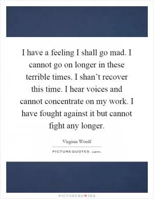 I have a feeling I shall go mad. I cannot go on longer in these terrible times. I shan’t recover this time. I hear voices and cannot concentrate on my work. I have fought against it but cannot fight any longer Picture Quote #1