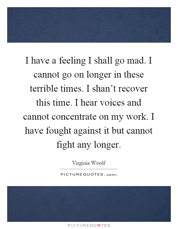I have a feeling I shall go mad. I cannot go on longer in these terrible times. I shan't recover this time. I hear voices and cannot concentrate on my work. I have fought against it but cannot fight any longer Picture Quote #1