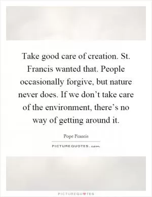Take good care of creation. St. Francis wanted that. People occasionally forgive, but nature never does. If we don’t take care of the environment, there’s no way of getting around it Picture Quote #1