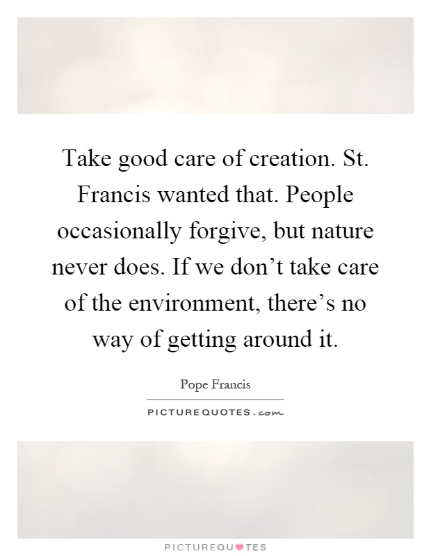 Take good care of creation. St. Francis wanted that. People occasionally forgive, but nature never does. If we don't take care of the environment, there's no way of getting around it Picture Quote #1