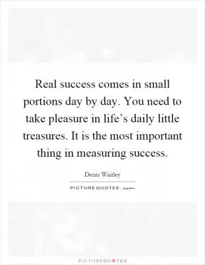 Real success comes in small portions day by day. You need to take pleasure in life’s daily little treasures. It is the most important thing in measuring success Picture Quote #1