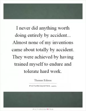 I never did anything worth doing entirely by accident... Almost none of my inventions came about totally by accident. They were achieved by having trained myself to endure and tolerate hard work Picture Quote #1