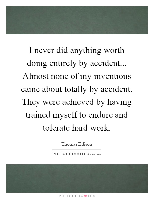 I never did anything worth doing entirely by accident... Almost none of my inventions came about totally by accident. They were achieved by having trained myself to endure and tolerate hard work Picture Quote #1
