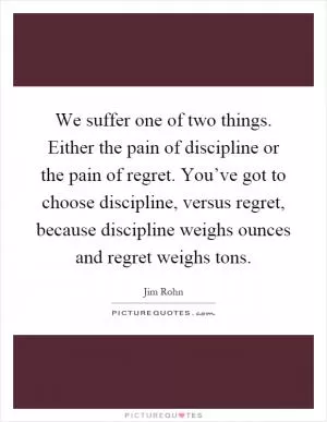 We suffer one of two things. Either the pain of discipline or the pain of regret. You’ve got to choose discipline, versus regret, because discipline weighs ounces and regret weighs tons Picture Quote #1