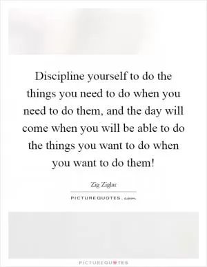 Discipline yourself to do the things you need to do when you need to do them, and the day will come when you will be able to do the things you want to do when you want to do them! Picture Quote #1