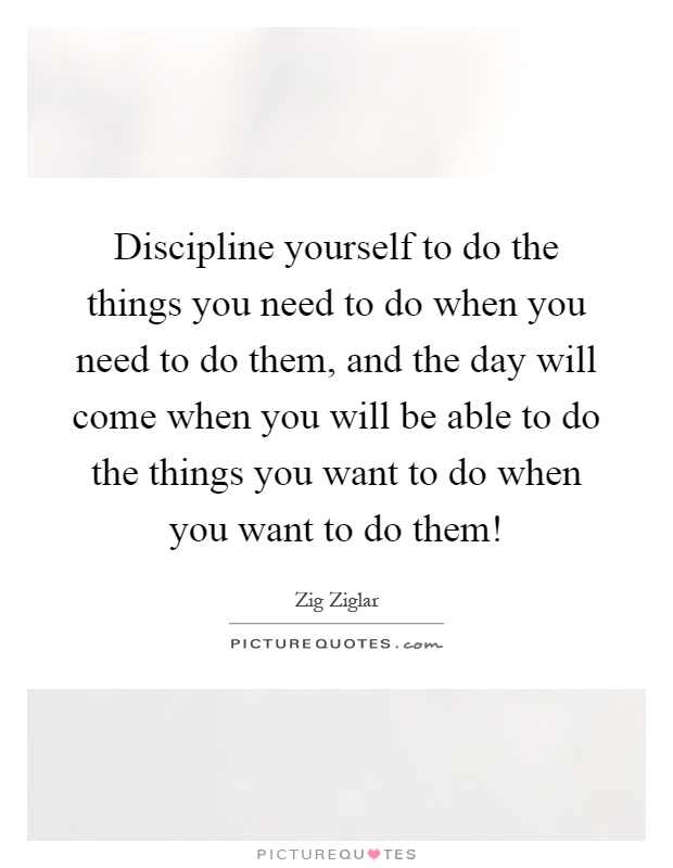 Discipline yourself to do the things you need to do when you need to do them, and the day will come when you will be able to do the things you want to do when you want to do them! Picture Quote #1