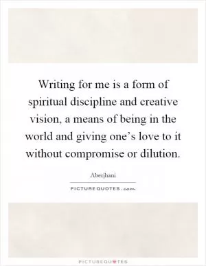 Writing for me is a form of spiritual discipline and creative vision, a means of being in the world and giving one’s love to it without compromise or dilution Picture Quote #1