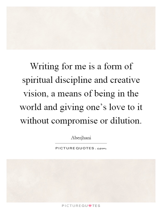 Writing for me is a form of spiritual discipline and creative vision, a means of being in the world and giving one's love to it without compromise or dilution Picture Quote #1