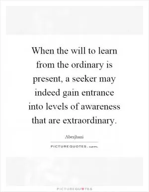 When the will to learn from the ordinary is present, a seeker may indeed gain entrance into levels of awareness that are extraordinary Picture Quote #1