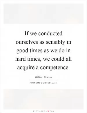 If we conducted ourselves as sensibly in good times as we do in hard times, we could all acquire a competence Picture Quote #1