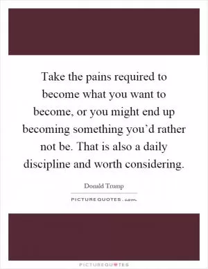 Take the pains required to become what you want to become, or you might end up becoming something you’d rather not be. That is also a daily discipline and worth considering Picture Quote #1