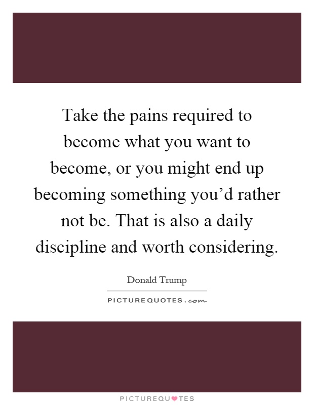 Take the pains required to become what you want to become, or you might end up becoming something you'd rather not be. That is also a daily discipline and worth considering Picture Quote #1