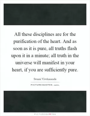 All these disciplines are for the purification of the heart. And as soon as it is pure, all truths flash upon it in a minute; all truth in the universe will manifest in your heart, if you are sufficiently pure Picture Quote #1