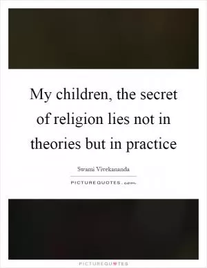 My children, the secret of religion lies not in theories but in practice Picture Quote #1