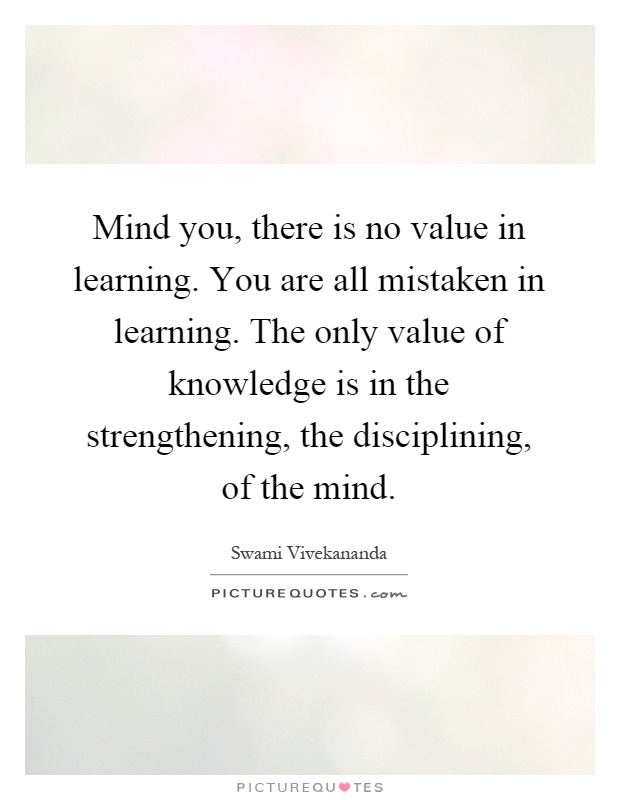 Mind you, there is no value in learning. You are all mistaken in learning. The only value of knowledge is in the strengthening, the disciplining, of the mind Picture Quote #1