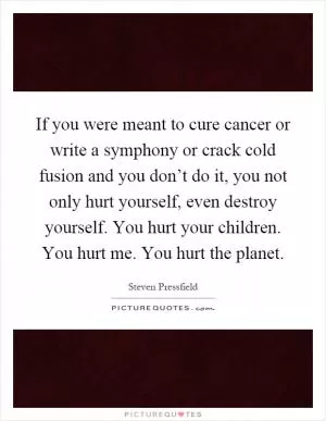 If you were meant to cure cancer or write a symphony or crack cold fusion and you don’t do it, you not only hurt yourself, even destroy yourself. You hurt your children. You hurt me. You hurt the planet Picture Quote #1