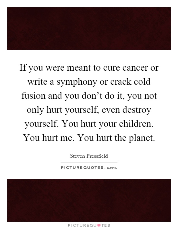 If you were meant to cure cancer or write a symphony or crack cold fusion and you don't do it, you not only hurt yourself, even destroy yourself. You hurt your children. You hurt me. You hurt the planet Picture Quote #1