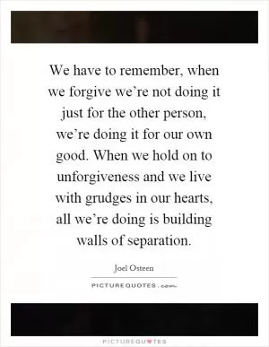 We have to remember, when we forgive we’re not doing it just for the other person, we’re doing it for our own good. When we hold on to unforgiveness and we live with grudges in our hearts, all we’re doing is building walls of separation Picture Quote #1