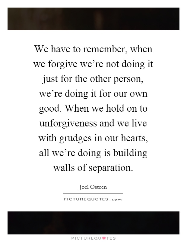We have to remember, when we forgive we're not doing it just for the other person, we're doing it for our own good. When we hold on to unforgiveness and we live with grudges in our hearts, all we're doing is building walls of separation Picture Quote #1
