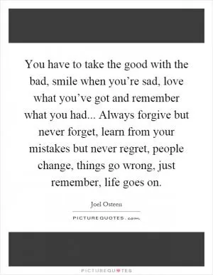 You have to take the good with the bad, smile when you’re sad, love what you’ve got and remember what you had... Always forgive but never forget, learn from your mistakes but never regret, people change, things go wrong, just remember, life goes on Picture Quote #1