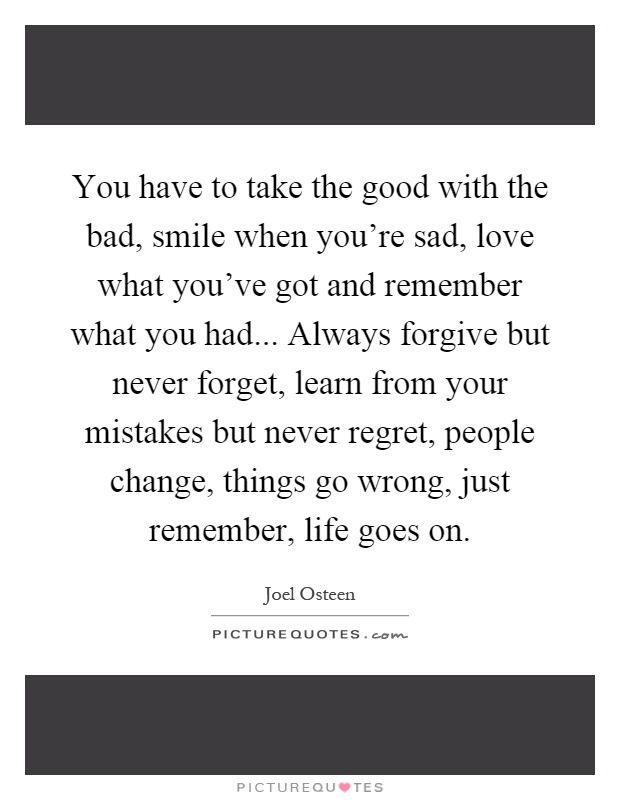You have to take the good with the bad, smile when you're sad, love what you've got and remember what you had... Always forgive but never forget, learn from your mistakes but never regret, people change, things go wrong, just remember, life goes on Picture Quote #1