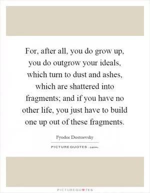 For, after all, you do grow up, you do outgrow your ideals, which turn to dust and ashes, which are shattered into fragments; and if you have no other life, you just have to build one up out of these fragments Picture Quote #1
