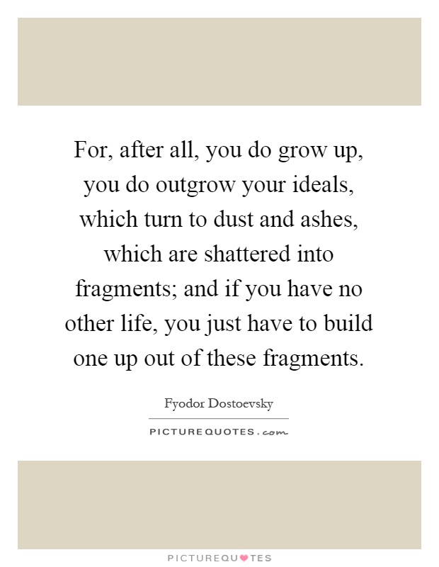 For, after all, you do grow up, you do outgrow your ideals, which turn to dust and ashes, which are shattered into fragments; and if you have no other life, you just have to build one up out of these fragments Picture Quote #1