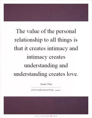 The value of the personal relationship to all things is that it creates intimacy and intimacy creates understanding and understanding creates love Picture Quote #1