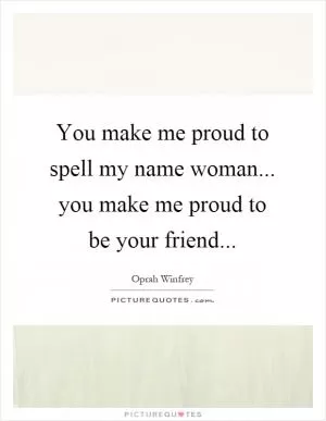 You make me proud to spell my name woman... you make me proud to be your friend Picture Quote #1