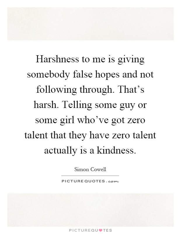 Harshness to me is giving somebody false hopes and not following through. That's harsh. Telling some guy or some girl who've got zero talent that they have zero talent actually is a kindness Picture Quote #1