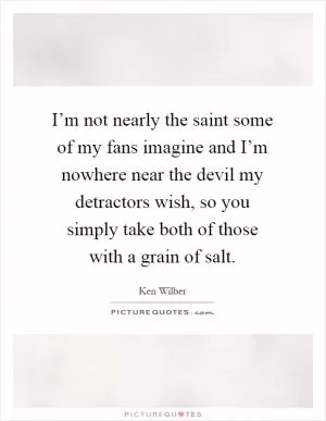 I’m not nearly the saint some of my fans imagine and I’m nowhere near the devil my detractors wish, so you simply take both of those with a grain of salt Picture Quote #1