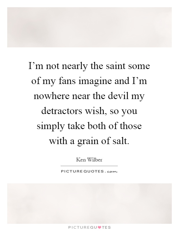I'm not nearly the saint some of my fans imagine and I'm nowhere near the devil my detractors wish, so you simply take both of those with a grain of salt Picture Quote #1