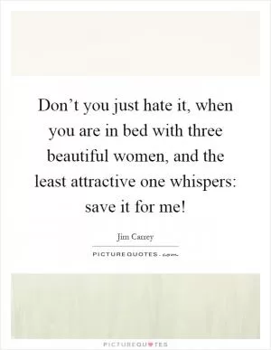 Don’t you just hate it, when you are in bed with three beautiful women, and the least attractive one whispers: save it for me! Picture Quote #1