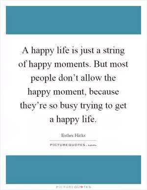 A happy life is just a string of happy moments. But most people don’t allow the happy moment, because they’re so busy trying to get a happy life Picture Quote #1