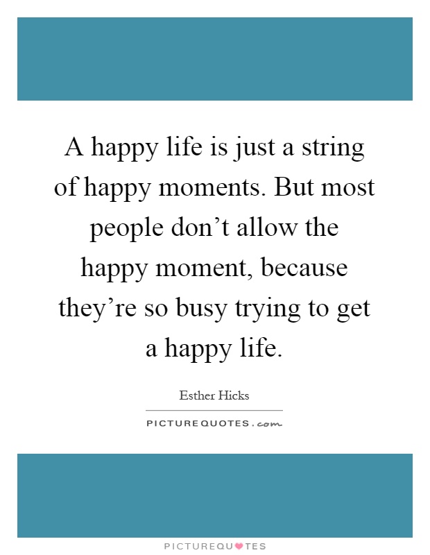 A happy life is just a string of happy moments. But most people don't allow the happy moment, because they're so busy trying to get a happy life Picture Quote #1