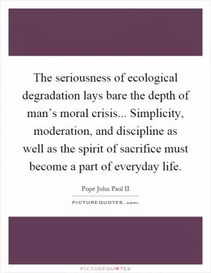 The seriousness of ecological degradation lays bare the depth of man’s moral crisis... Simplicity, moderation, and discipline as well as the spirit of sacrifice must become a part of everyday life Picture Quote #1