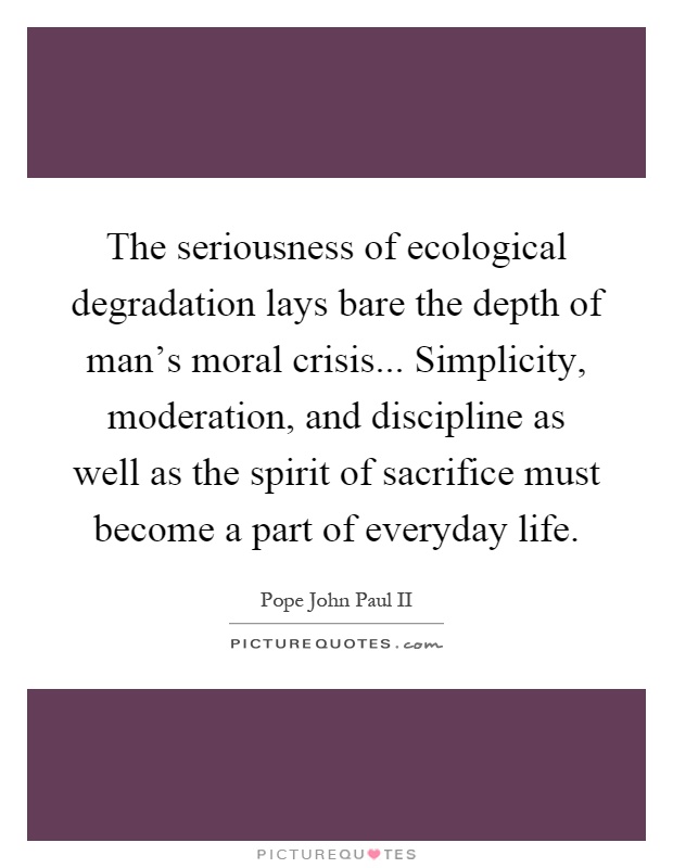 The seriousness of ecological degradation lays bare the depth of man's moral crisis... Simplicity, moderation, and discipline as well as the spirit of sacrifice must become a part of everyday life Picture Quote #1
