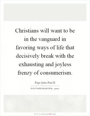 Christians will want to be in the vanguard in favoring ways of life that decisively break with the exhausting and joyless frenzy of consumerism Picture Quote #1